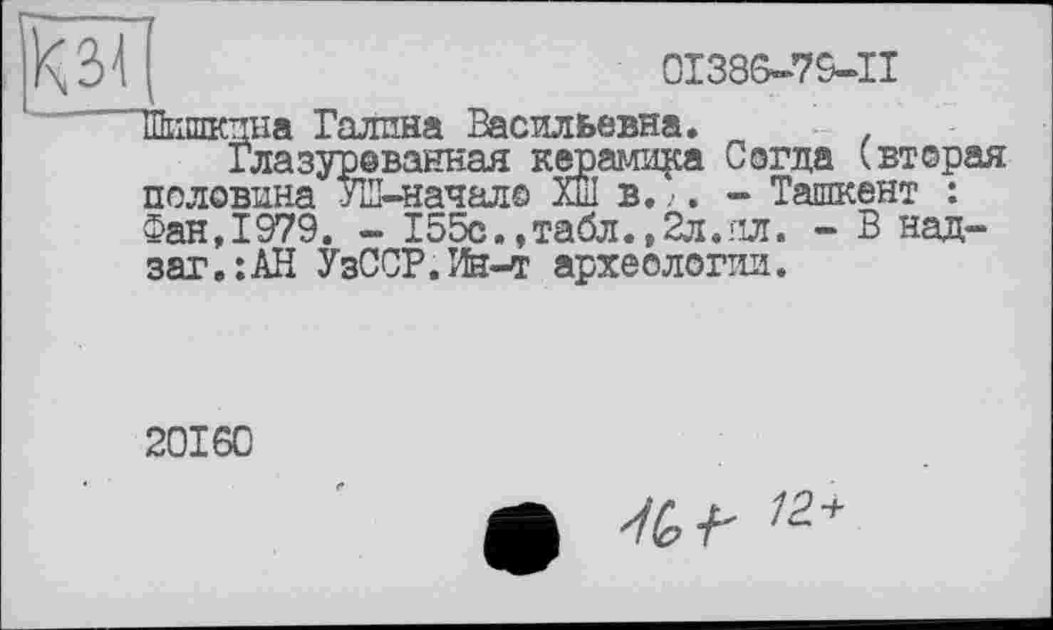 ﻿0I386-79-II
Шишкина Галина Васильевна.
Глазуреванная керамика Согда (вторая половина УШ-начало Хш в. . - Ташкент :
Фан,1979. - 155с., табл. ,2л. ил. - В над-заг.:АН УзССР.Ин-т археологии.
20160
ф 76 /2+